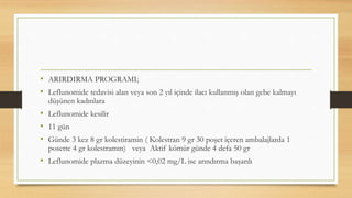 • ARIRDIRMA PROGRAMI;
• Leflunomide tedavisi alan veya son 2 yıl içinde ilacı kullanmış olan gebe kalmayı
düşünen kadınlara
• Leflunomide kesilir
• 11 gün
• Günde 3 kez 8 gr kolestiramin ( Kolestran 9 gr 30 poşet içeren ambalajlarda 1
posette 4 gr kolestramın) veya Aktif kömür günde 4 defa 50 gr
• Leflunomide plazma düzeyinin <0,02 mg/L ise arındırma başarılı
 
