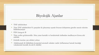 Biyolojik Ajanlar
• TNF inhibitörleri
• Tüm TNF inhibitörleri Fc parçaları ile plasentayı aşarak fetusun dolaşımına girerler ancak toksisite
bildirilmemiştir
• FDA kategori: B
• Tüm veriler gözlemseldir. Altta yatan hastalık ve beraberinde kullanılan medikasyon fetusa etki
edebilir
• Gebelik üzerine yan etkileri yoktur
• Adalimumab ile bildirilmiş konjenital anomali vakaları vardır (inflamatuar barsak hastalığı
vakalarında-hastalık da alevli olabilir)
 