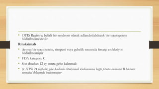 • OTIS Registry; belirli bir sendrom olarak adlandırılabilecek bir teratogenite
bildirilmemektedir
Rituksimab
• Artmış bir teratojenite, sitopeni veya gebelik sırasında fırsatçı enfeksiyon
bildirilmemiştir
• FDA kategori: C
• Son dozdan 12 ay sonra gebe kalınmalı
• (1 ITP’li 24 haftalık gebe kadında rituksimab kullanımına bağlı fetusta immatur B hücreler
neonatal dolaşımda bulunmuştur
 