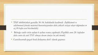 • TNF inhibitörleri genelde 30-34. haftalarda kesilmeli (İnfliksimab ve
adalimumab fetusda maternal konsentrasyondan daha yüksek seviyeye ulaşır doğumdan en
az 10 hafta evvel kesilmelidir)
• Bebeğe canlı virüs aşıları 6 aydan sonra yapılmalı (Özellikle anne 20. haftadan
daha sonra da anti TNF almaya devam etmişse bu çok önemli)
• Certolizumab pegol fetal dolaşıma aktif olarak geçmez
 