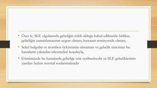 • Özet le, SLE olgularında gebeliğin riskli olduğu kabul edilmekle birlikte,
gebeliğin zamanlamasının uygun olması, hastanın remisyonda olması,
• Sekel bulgular ve tromboz öyküsünün olmaması ve gebelik süresince bu
hastaların yakından izlenmeleri koşuluyla,
• Günümüzde bu hastalarda gebeliğe izin verilmektedir ve SLE gebeliklerinin
yarıdan fazlası normal sonlanmaktadır
 