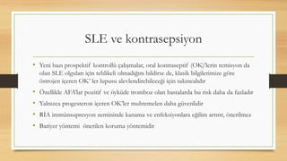 SLE ve kontrasepsiyon
• Yeni bazı prospektif kontrollü çalışmalar, oral kontraseptif (OK)’lerin remisyon da
olan SLE olguları için tehlikeli olmadığını bildirse de, klasik bilgilerimize göre
östrojen içeren OK’ ler lupusu alevlendirebileceği için sakıncalıdır
• Özellikle AFA’lar pozitif ve öyküde tromboz olan hastalarda bu risk daha da fazladır
• Yalnızca progesteron içeren OK’ler muhtemelen daha güvenlidir
• RİA immünsupresyon zemininde kanama ve enfeksiyonlara eğilim artırır, önerilmez
• Bariyer yöntemi önerilen koruma yöntemidir
 