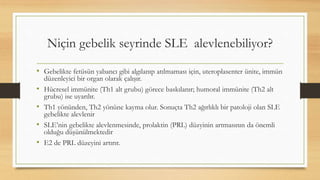 Niçin gebelik seyrinde SLE alevlenebiliyor?
• Gebelikte fetüsün yabancı gibi algılanıp atılmaması için, uteroplasenter ünite, immün
düzenleyici bir organ olarak çalışır.
• Hücresel immünite (Th1 alt grubu) görece baskılanır; humoral immünite (Th2 alt
grubu) ise uyarılır.
• Th1 yönünden, Th2 yönüne kayma olur. Sonuçta Th2 ağırlıklı bir patoloji olan SLE
gebelikte alevlenir
• SLE’nin gebelikte alevlenmesinde, prolaktin (PRL) düzyinin artmasının da önemli
olduğu düşünülmektedir
• E2 de PRL düzeyini artırır.
 