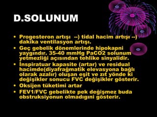 D.SOLUNUM
• Progesteron artışı --) tidal hacim artışı --)
  dakika ventilasyon artışı.
• Geç gebelik dönemlerinde hipokapni
  yaygındır. 35-40 mmHg PaCO2 solunum
  yetmezliği açısından tehlike sinyalidir.
• İnspiratuar kapasite (artar) ve residual
  hacimde(diyafrağmatik elevasyona bağlı
  olarak azalır) oluşan eşit ve zıt yönde ki
  değişikler sonucu FVC değişikler gösterir.
• Oksijen tüketimi artar
• FEV1/FVC gebelikte pek değişmez buda
  obstruksiyonun olmadıgıni gösterir.
 