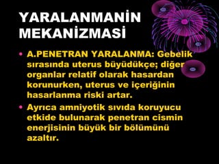 YARALANMANİN
MEKANİZMASİ
• A.PENETRAN YARALANMA: Gebelik
  sırasında uterus büyüdükçe; diğer
  organlar relatif olarak hasardan
  korunurken, uterus ve içeriğinin
  hasarlanma riski artar.
• Ayrıca amniyotik sıvıda koruyucu
  etkide bulunarak penetran cismin
  enerjisinin büyük bir bölümünü
  azaltır.
 