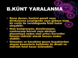 B.KÜNT YARALANMA
• Karın duvarı, kontrol paneli veya
  direksiyona çarptığında veya gebeye künt
  bir cisim ile vurulduğunda fetal hasar
  oluşabilir.
• Hızlı kompresyon, deselerasyon,
  contrecoup kuvvet veya abrasyo
  plasentaya neden olan yırtıcı kuvvetler
  fetusta indirekt olarak hasara neden
  olabilir.
• Omuzdan ve kucaktan geçen kuşaklardan
  oluşan kemerlerin kullanımı ile direkt ve
  indirekt fetal hasar önlenebilir.
 