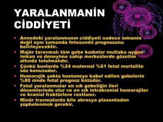 YARALANMANİN
CİDDİYETİ
• Annedeki yaralanmanın ciddiyeti sadece annenin
  değil aynı zamanda fetusunda prognozunu
  belirleyecektir.
• Majör taravmalı tüm gebe kadınlar mutlaka uygun
  imkan ve deneyime sahip merkezlerde gözetim
  altında tutulmalıdır.
• Çünkü bunlarda %24 maternal %61 fetal mortalite
  söz konusudur.
• Hemorajik şokta hastaneye kabul edilen gebelerin
  %80 ninde fetal prognoz kötüdür.
• Fetal yaralanmalar en sık gebeliğin ileri
  dönemlerinde olur ve en sık intrakranial hemorajiler
  ve kranial fraktürlere rastlanır.
• Minör travmalarda bile abrosyo plasentadan
  şüphelenmek gerekir.
 