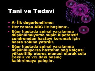 Tani ve Tedavi
• A- İlk degerlendirme:
• Her zaman ABC ile başlanır..
- Eğer hastada spinal yaralanma
  düşünülmüyorsa supin hipotansif
  sendromdan hastayı korumak için
  hasta soluna yatırılır.
- Eğer hastada spinal yaralanma
  düşünülüyorsa hastanın sağ kalçası
  yükseltilip uterus manuel olarak sola
  çekilir ve vci daki basınç
  kaldırılmaya çalışılır.
 