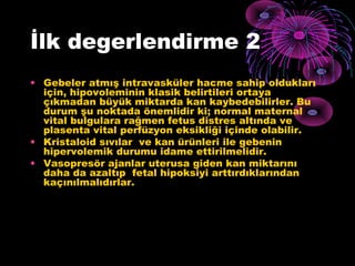 İlk degerlendirme 2
• Gebeler atmış intravasküler hacme sahip oldukları
  için, hipovoleminin klasik belirtileri ortaya
  çıkmadan büyük miktarda kan kaybedebilirler. Bu
  durum şu noktada önemlidir ki; normal maternal
  vital bulgulara rağmen fetus distres altında ve
  plasenta vital perfüzyon eksikliği içinde olabilir.
• Kristaloid sıvılar ve kan ürünleri ile gebenin
  hipervolemik durumu idame ettirilmelidir.
• Vasopresör ajanlar uterusa giden kan miktarını
  daha da azaltıp fetal hipoksiyi arttırdıklarından
  kaçınılmalıdırlar.
 