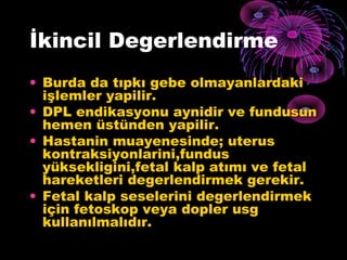 İkincil Degerlendirme
• Burda da tıpkı gebe olmayanlardaki
  işlemler yapilir.
• DPL endikasyonu aynidir ve fundusun
  hemen üstünden yapilir.
• Hastanin muayenesinde; uterus
  kontraksiyonlarini,fundus
  yüksekligini,fetal kalp atımı ve fetal
  hareketleri degerlendirmek gerekir.
• Fetal kalp seselerini degerlendirmek
  için fetoskop veya dopler usg
  kullanılmalıdır.
 