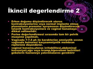 İkincil degerlendirme 2
• Erken doğumu düşündürecek uterus
  kontraksiyonlarina veya normal implante olmuş
  plasentanın prematur ayrışmasını düşündürecek
  tetanik kontraksiyonlara ve vaginal kanamaya
  dikkat edilmelidir.
• Perine değerlendirmesi sırasında tam bir pelvik
  muayene yapılmalı.
• Vaginada 7-7.5 ph ile karakterize amniyotik sıvının
  vaginada bulnmasi karyoamniyotik membran
  rüptürünü düşündürür.
• vaginal kanama,uterus irritabilitesi,abdominal
  hassasiyet,ağrı veya kramp,hipovolemi belirtileri
  gebelerin hastaneye yatırılmalarını gerektirir
 