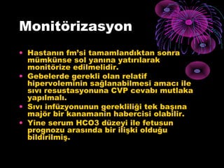 Monitörizasyon
• Hastanın fm’si tamamlandıktan sonra
  mümkünse sol yanına yatırılarak
  monitörize edilmelidir.
• Gebelerde gerekli olan relatif
  hipervoleminin sağlanabilmesi amacı ile
  sıvı resustasyonuna CVP cevabı mutlaka
  yapılmalı.
• Sıvı infüzyonunun gerekliliği tek başına
  majör bir kanamanin habercisi olabilir.
• Yine serum HCO3 düzeyi ile fetusun
  prognozu arasında bir ilişki olduğu
  bildirilmiş.
 