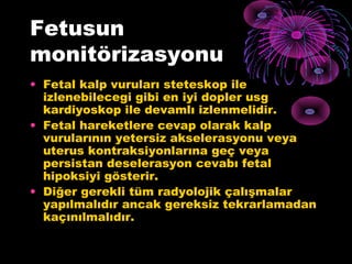 Fetusun
monitörizasyonu
• Fetal kalp vuruları steteskop ile
  izlenebilecegi gibi en iyi dopler usg
  kardiyoskop ile devamlı izlenmelidir.
• Fetal hareketlere cevap olarak kalp
  vurularının yetersiz akselerasyonu veya
  uterus kontraksiyonlarına geç veya
  persistan deselerasyon cevabı fetal
  hipoksiyi gösterir.
• Diğer gerekli tüm radyolojik çalışmalar
  yapılmalıdır ancak gereksiz tekrarlamadan
  kaçınılmalıdır.
 