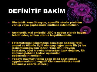 DEFİNİTİF BAKİM
• Obstetrik konsültasyon, spesifik uterin problem
  varlığı veya şüphesinde mutlaka istenmelidir.

• Amniyotik mai embolisi ,DİC e neden olarak hayatı
  tehdit eder, acilen uterus boşaltilmalidir.

• Fetomaternal kanamanın sonuçları sadece fetal
  anemi ve ölümle ilgili olmayıp, eğer anne Rh (-) ise
  izoimmünizasyonu içerir. Tüm Rh(-) travma
  hastaları, eğer travma uterustan uzak değilse, Rh
  immunoglobülin tedavi açısından
  değerlendirilmelidir.
• Tedavi travmayı takip eden ilk72 saat içinde
  uygulanmalıdır.( negatif Kleihaueri-Betke testi
  kanamayı ekarte etmez.)
 
