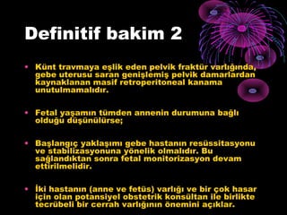 Definitif bakim 2
• Künt travmaya eşlik eden pelvik fraktür varlığında,
  gebe uterusu saran genişlemiş pelvik damarlardan
  kaynaklanan masif retroperitoneal kanama
  unutulmamalıdır.

• Fetal yaşamın tümden annenin durumuna bağlı
  olduğu düşünülürse;

• Başlangıç yaklaşımı gebe hastanın resüssitasyonu
  ve stabilizasyonuna yönelik olmalıdır. Bu
  sağlandıktan sonra fetal monitorizasyon devam
  ettirilmelidir.

• İki hastanın (anne ve fetüs) varlığı ve bir çok hasar
  için olan potansiyel obstetrik konsültan ile birlikte
  tecrübeli bir cerrah varlığının önemini açıklar.
 