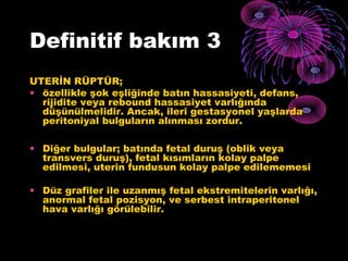 Definitif bakım 3
UTERİN RÜPTÜR;
• özellikle şok eşliğinde batın hassasiyeti, defans,
  rijidite veya rebound hassasiyet varlığında
  düşünülmelidir. Ancak, ileri gestasyonel yaşlarda
  peritoniyal bulguların alınması zordur.

• Diğer bulgular; batında fetal duruş (oblik veya
  transvers duruş), fetal kısımların kolay palpe
  edilmesi, uterin fundusun kolay palpe edilememesi

• Düz grafiler ile uzanmış fetal ekstremitelerin varlığı,
  anormal fetal pozisyon, ve serbest intraperitonel
  hava varlığı görülebilir.
 