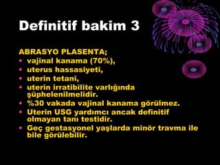 Definitif bakim 3
ABRASYO PLASENTA;
• vajinal kanama (70%),
• uterus hassasiyeti,
• uterin tetani,
• uterin irratibilite varlığında
  şüphelenilmelidir.
• %30 vakada vajinal kanama görülmez.
• Uterin USG yardımcı ancak definitif
  olmayan tanı testidir.
• Geç gestasyonel yaşlarda minör travma ile
  bile görülebilir.
 