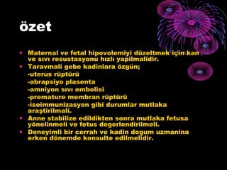özet
• Maternal ve fetal hipovolemiyi düzeltmek için kan
  ve sıvı resustasyonu hızlı yapilmalidir.
• Taravmali gebe kadinlara özgün;
  -uterus rüptürü
  -abrapsiyo plasenta
  -amniyon sıvı embolisi
  -premature membran rüptürü
  -isoimmunizasyon gibi durumlar mutlaka
  araştirilmali.
• Anne stabilize edildikten sonra mutlaka fetusa
  yönelinmeli ve fetus degerlendirilmeli.
• Deneyimli bir cerrah ve kadin dogum uzmanina
  erken dönemde konsulte edilmelidir.
 