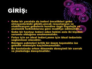 GİRİŞ:
• Gebe bir yaralıda da tedavi öncelikleri gebe
  olmayanlardaki gibidir,ancak resustasyon ve
  stabilizasyon gebelerin kendine özgü fizyolojik ve
  anatomik farklılıklarına göre modifiye edilmelidir.
• Gebe bir hastayı tedavi eden hekim asla iki kişiden
  sorumlu olduğunu unutmamalıdır.
• Fetus için en ideal tedavi,anne için ideal tedavinin
  saglanmasi olacaktır.
• Röntgen çekimleri kritik bir önem taşımakta ise
  gebelik nedeniyle kaçinilmamalidir.
• Bu hastalarda erken dönemde deneyimli bir cerrah
  ve jinekoloğa danışılmalidır.
 