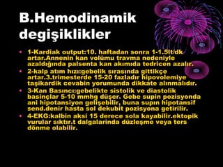 B.Hemodinamik
degişiklikler
• 1-Kardiak output:10. haftadan sonra 1-1.5lt/dk
  artar.Annenin kan volümu travma nedeniyle
  azaldığında palsenta kan akımıda tedricen azalır.
• 2-kalp atım hızı:gebelik sırasında gittikçe
  artar.3.trimesterde 15-20 fazladır hipovolemiye
  taşikardik cevabin yorumunda dikkate alınmalıdır.
• 3-Kan Basıncı:gebelikte sistolik ve diastolik
  basinçlar 5-10 mmhg düşer. Gebe supin pozisyonda
  ani hipotansiyon gelişebilir, buna supın hipotansif
  send.denir hasta sol dekubit pozisyona getirilir.
• 4-EKG:kalbin aksi 15 derece sola kayabilir.ektopik
  vurular sıktır.t dalgalarinda düzleşme veya ters
  dönme olabilir.
 
