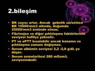 2.bileşim
• BK sayısı artar. Ancak gebelik süresince
  BK 15000/mm3 altında, doğumda
  25000/mm3 üstünde olmaz.
• Fibrinojen ve diğer pıhtılaşma faktörlerinin
  seviyesi hafifçe yükselir.
• PT ve aPTT kısalabilir ancak kanama ve
  pıhtılaşma zamanı değişmez.
• Serum albümin seviyesi 2,2 -2,8 g/dL ye
  düşer.
• Serum osmolaritesi 280 mOsm/L
  seviyesindedir
 