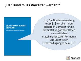 „Der Bund muss Vorreiter werden!“
„[…] Die Bundesverwaltung
muss […] mit allen ihren
Behörden Vorreiter für die
Bereitstellung offener Daten
in einheitlichen
maschinenlesbaren Formaten
und unter freien
Lizenzbedingungen sein. […]“
 