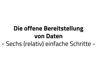 Die offene Bereitstellung
von Daten
- Sechs (relativ) einfache Schritte -
 