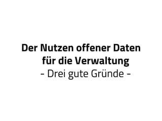Der Nutzen offener Daten
für die Verwaltung
- Drei gute Gründe -
 