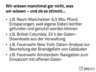 Wir wissen manchmal gar nicht, was
wir wissen – und ob es stimmt…
• z.B. Raum Manchester: 6,5 Mio. Pfund
Einsparungen, weil eigene Daten leichter
gefunden und genutzt werden können
• z.B. British Columbia: 33 % der Daten-
Downloads aus der Verwaltung
• z.B. Feuerwehr New York: Daten-Analyse zur
Beurteilung der Brandgefahr von Gebäuden
• z.B. Feuerwehr Amsterdam: Navigation zum
Einsatzort mit offenen Daten
 