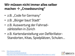 Wir müssen nicht immer alles selber
machen  „Crowdsourcing“
• z.B. „Code for Germany“
• z.B. „Bürger baut Stadt“
• z.B. Auswertung der Fahrrad-
zählstellen in Zürich
• z.B. Kartendarstellung von Defibrillator-
Standorten, Kitas, Spielplätzen, Schulen…
Links: http://www.codefor.de
http://www.buergerbautstadt.de
http://geo.ebp.ch/2014/02/18/blick-in-die-werkzeugkiste-offene-daten-in-r-teil1/
 