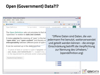 Open (Government) Data?!?
“Offene Daten sind Daten, die von
jedermann frei benutzt, weiterverwendet
und geteilt werden können - die einzige
Einschränkung betrifft die Verpflichtung
zur Nennung des Urhebers.”
(opendefinition.org)
 