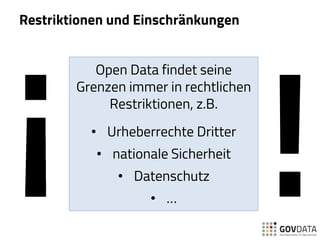 Restriktionen und Einschränkungen
Open Data findet seine
Grenzen immer in rechtlichen
Restriktionen, z.B.
• Urheberrechte Dritter
• nationale Sicherheit
• Datenschutz
• …
 