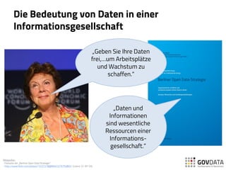 Die Bedeutung von Daten in einer
Informationsgesellschaft
„Geben Sie Ihre Daten
frei,…um Arbeitsplätze
und Wachstum zu
schaffen.“
„Daten und
Informationen
sind wesentliche
Ressourcen einer
Informations-
gesellschaft.“
Bildquellen:
-Titelseite der „Berliner Open Data Strategie“
- http://www.flickr.com/photos/15237218@N00/3276750802/ (Lizenz: CC-BY-SA)
 