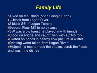 Family Life
➲Lived on the Island (open Google Earth)
½ block from Logan River
2 block SE of Logan Temple
Deseret Flour Mill to north west
SW was a big forest he played in with friends
Stood on bridge and caught fish with a pitch fork
Skated on ponds in nearby cow pasture in winter
Drinking water taken from Logan River
Helped his mother rock the babies, scrub the floors
and wash the dishes
 