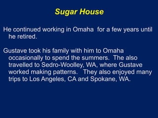 Sugar House

He continued working in Omaha for a few years until
 he retired.

Gustave took his family with him to Omaha
 occasionally to spend the summers. The also
 travelled to Sedro-Woolley, WA, where Gustave
 worked making patterns. They also enjoyed many
 trips to Los Angeles, CA and Spokane, WA.
 