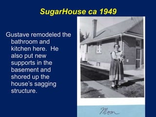 SugarHouse ca 1949

Gustave remodeled the
 bathroom and
 kitchen here. He
 also put new
 supports in the
 basement and
 shored up the
 house’s sagging
 structure.
 