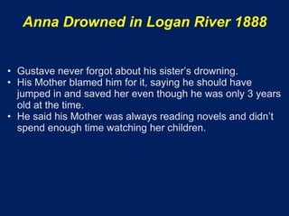 Anna Drowned in Logan River 1888


• Gustave never forgot about his sister’s drowning.
• His Mother blamed him for it, saying he should have
  jumped in and saved her even though he was only 3 years
  old at the time.
• He said his Mother was always reading novels and didn’t
  spend enough time watching her children.
 