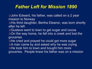 Father Left for Mission 1890
➲John   Edward, his father, was called on a 2 year
mission to Norway
➲His third daughter, Bertha Eleanor, was born shortly
after he left
➲Gustave went to town to get sugar and cocoa
➲On the way home, he fell into a creek and lost the
groceries
➲He cried and prayed he could get more sugar
➲A man came by and asked why he was crying
➲He took him to town and bought him more
groceries. People knew his father was on a mission
 
