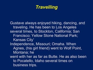 Travelling


Gustave always enjoyed hiking, dancing, and
  traveling. He has been to Los Angeles
several times, to Stockton, California; San
  Francisco; Yellow Stone National Park;
  Kansas City’
Independence, Missouri; Omaha. When
  Agnes, (his girl friend) went to Wolf Point,
  Montana; he
went with her as far as Butte. He as also been
  to Pocatello, Idaho several times on
  business trips.
 