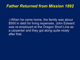 Father Returned from Mission 1892


 ➲When    he came home, the family was about
 $500 in debt for living expenses. John Edward
 was re-employed at the Oregon Short Line as
 a carpenter and they got along quite nicely
 after that.
 