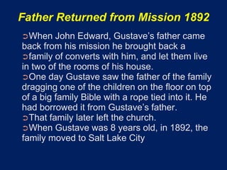 Father Returned from Mission 1892
➲When    John Edward, Gustave’s father came
back from his mission he brought back a
➲family of converts with him, and let them live
in two of the rooms of his house.
➲One day Gustave saw the father of the family
dragging one of the children on the ﬂoor on top
of a big family Bible with a rope tied into it. He
had borrowed it from Gustave’s father.
➲That family later left the church.
➲When Gustave was 8 years old, in 1892, the
family moved to Salt Lake City
 