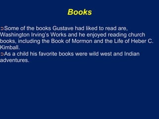 Books
➲Some    of the books Gustave had liked to read are,
Washington Irving’s Works and he enjoyed reading church
books, including the Book of Mormon and the Life of Heber C.
Kimball.
➲As a child his favorite books were wild west and Indian
adventures.
 