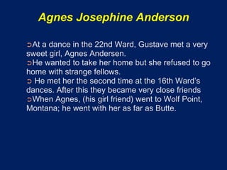 Agnes Josephine Anderson

➲At a dance in the 22nd Ward, Gustave met a very
sweet girl, Agnes Andersen.
➲He wanted to take her home but she refused to go
home with strange fellows.
➲ He met her the second time at the 16th Ward’s
dances. After this they became very close friends
➲When Agnes, (his girl friend) went to Wolf Point,
Montana; he went with her as far as Butte.
 