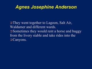 Agnes Josephine Anderson


➲They  went together to Lagoon, Salt Air,
Waldamer and different wards.
➲Sometimes they would rent a horse and buggy
from the livery stable and take rides into the
➲Canyons.
 