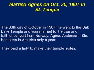 Married Agnes on Oct. 30, 1907 in
              SL Temple


The 30th day of October in 1907, he went to the Salt
Lake Temple and was married to the true and
faithful convert from Norway, Agnes Andersen. She
had been in America only a year.

They paid a lady to make their temple suites.
 