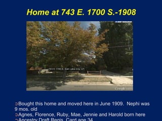 Home at 743 E. 1700 S.-1908




➲Bought  this home and moved here in June 1909. Nephi was
9 mos. old
➲Agnes, Florence, Ruby, Mae, Jennie and Harold born here
 