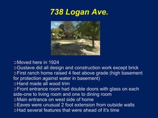 738 Logan Ave.




➲Moved here in 1924
➲Gustave did all design and construction work except brick
➲First ranch home raised 4 feet above grade (high basement
for protection against water in basement)
➲Hand made all wood trim
➲Front entrance room had double doors with glass on each
side-one to living room and one to dining room
➲Main entrance on west side of home
➲Eaves were unusual 2 foot extension from outside walls
➲Had several features that were ahead of it's time
 