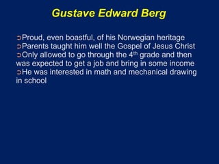 Gustave Edward Berg

➲Proud, even boastful, of his Norwegian heritage
➲Parents taught him well the Gospel of Jesus Christ
➲Only allowed to go through the 4th grade and then
was expected to get a job and bring in some income
➲He was interested in math and mechanical drawing
in school
 
