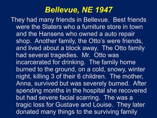Bellevue, NE 1947
They had many friends in Bellevue. Best friends
 were the Slaters who a furniture store in town
 and the Hansens who owned a auto repair
 shop. Another family, the Otto’s were friends,
 and lived about a block away. The Otto family
 had several tragedies. Mr. Otto was
 incarcerated for drinking. The family home
 burned to the ground, on a cold, snowy, winter
 night, killing 3 of their 6 children. The mother,
 Anna, survived but was severely burned. After
 spending months in the hospital she recovered
 but had severe facial scarring. The was a
 tragic loss for Gustave and Louise. They later
 donated many things to the surviving family
 