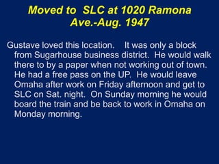 Moved to SLC at 1020 Ramona
            Ave.-Aug. 1947
Gustave loved this location. It was only a block
 from Sugarhouse business district. He would walk
 there to by a paper when not working out of town.
 He had a free pass on the UP. He would leave
 Omaha after work on Friday afternoon and get to
 SLC on Sat. night. On Sunday morning he would
 board the train and be back to work in Omaha on
 Monday morning.
 